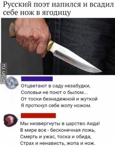 русский поэт напился и всадил себе нож в ягодицу, отцветают в саду незабудки, соловьи не поют о былом... от тоски безнадёжной и жуткой я проткнул себе жопу ножом. Мы низвергнуты в царство аида! в мире всё - бесконечная лож, смерть и ужас, тоска и обида, страх и ненависть, жопа и нож